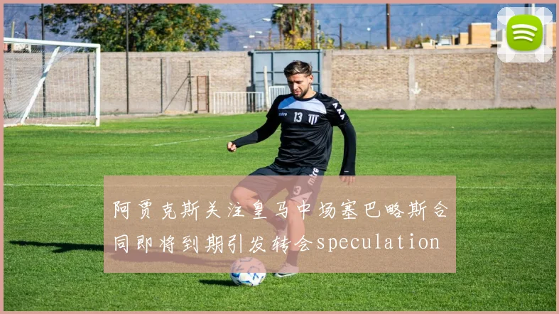阿贾克斯关注皇马中场塞巴略斯合同即将到期引发转会speculation