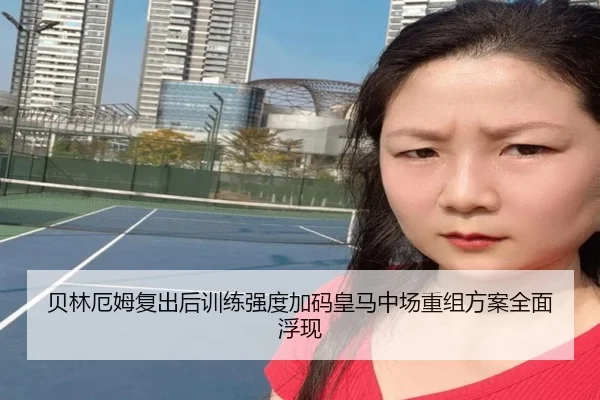 贝林厄姆复出后训练强度加码皇马中场重组方案全面浮现