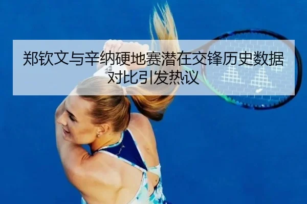 郑钦文与辛纳硬地赛潜在交锋历史数据对比引发热议